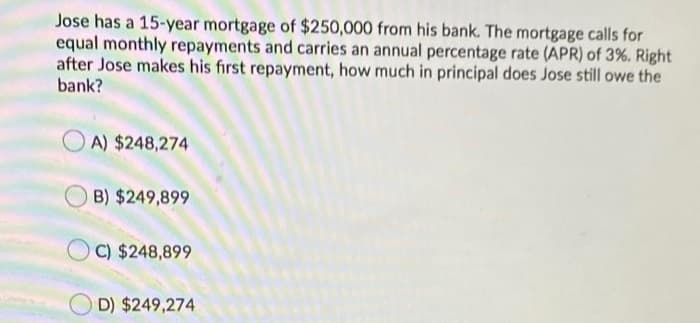 Jose has a 15-year mortgage of $250,000 from his bank. The mortgage calls for
equal monthly repayments and carries an annual percentage rate (APR) of 3%. Right
after Jose makes his first repayment, how much in principal does Jose still owe the
bank?
O A) $248,274
B) $249,899
C) $248,899
D) $249,274
