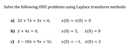 Solve the following ODE problems using Laplace transform methods
a) 2* + 7x + 3x = 6,
x(0) = *(0) = 0
b) * + 4x = 0,
x(0) = 5,
*(0) = 0
c) * – 10x + 9x = 5t,
x(0) = -1, *(0) = 2
