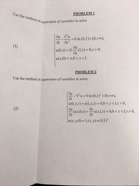 PROBLEM 1
Use the method of separation of variables to solve
ди ди
- = 0 in (0,1)× (0,+0),
(1)
ди
u(0,1) = 0," (1,1) = 0,1 > 0,
u(x,0) = x,0 <x <l.
PROBLEM 2
Use the method of separation of variables to solve
ôu v'u = 0 in (0,1)² × (0,+∞),
u(0, y,1) = u(1, y,t) = 0,0 < y < 1,1 > 0,
(2)
ди
ди
u(x,0,1) =u(x,1,1) = 0,0 <x <1,1 > 0,
dy
(u(x, y,0) = 1, (x, y) e (0,1).
