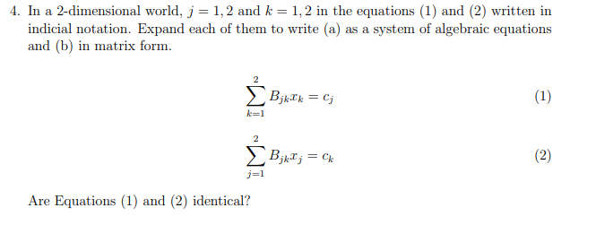 4. In a 2-dimensional world, j = 1,2 and k = 1,2 in the equations (1) and (2) written in
indicial notation. Expand each of them to write (a) as a system of algebraic equations
and (b) in matrix form.
BjkIk = Cj
(1)
k=1
> BjkT; = Ck
(2)
j=1
Are Equations (1) and (2) identical?
