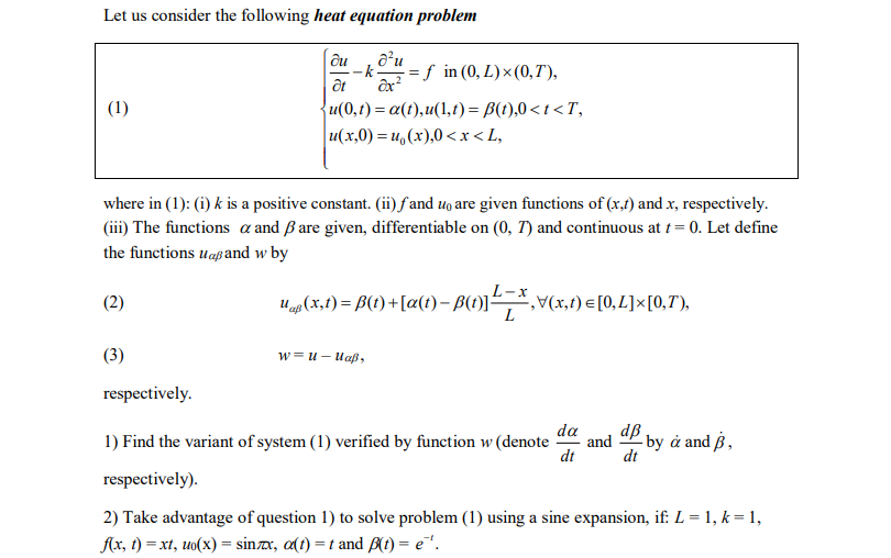 Let us consider the following heat equation problem
| ди
--k=f in (0, L)× (0,T),
ôx?
a'u
at
(1)
u(0,t) = a(t),u(1,t)= B(t),0<t<T,
u(x,0) = u,(x),0< x< L,
where in (1): (i) k is a positive constant. (ii)fand uo are given functions of (x,f) and x, respectively.
(iii) The functions a and ßare given, differentiable on (0, T) and continuous at t= 0. Let define
the functions uapand w by
(2)
U(x,f) = B(t) +[a(t) – B(1)],*,v(x,t) =[0,L]×[0,T'),
(t)].
(3)
w-и — Иар,
respectively.
da
dв
1) Find the variant of system (1) verified by function w (denote
and
- by å and ß ,
dt
dt
respectively).
2) Take advantage of question 1) to solve problem (1) using a sine expansion, if: L = 1, k = 1,
Ax, t) = xt, uo(x) = sinx, a(t) = t and A(t) = e".
