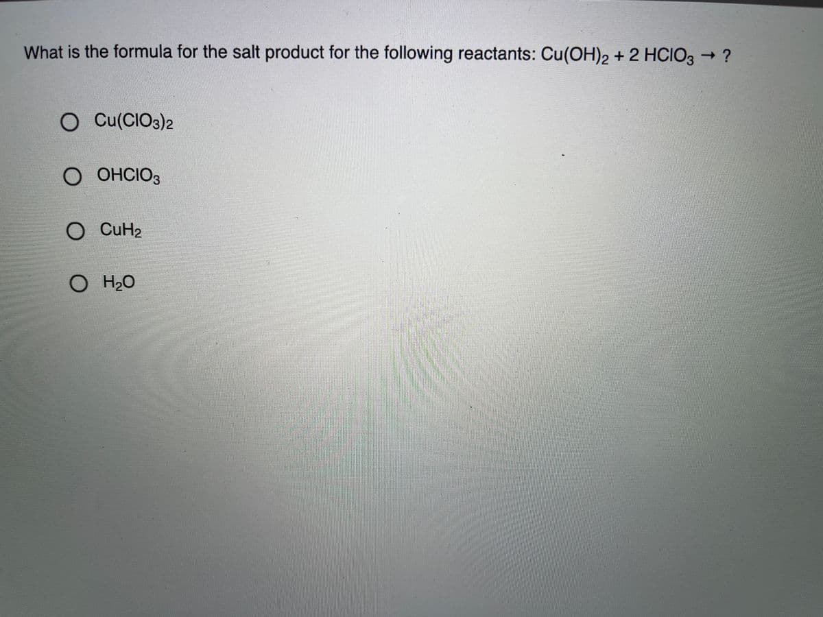 What is the formula for the salt product for the following reactants: Cu(OH)2 + 2 HCIO3 → ?
Cu(CIO3)2
OHCIO3
O CuH2
O H2O
