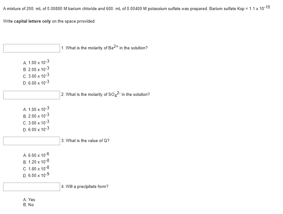 A mixture of 200. mL of 0.00800 M barium chloride and 600. mL of 0.00400 M potassium sulfate was prepared. Barium sulfate Ksp = 1.1 x 10-10
Write capital letters only on the space prrovided.
1. What is the molarity of Ba2+ in the solution?
A. 1.00 x 10-3
B. 2.00 x 10-3
C. 3.00 x 10-3
D. 6.00 x 10-3
2. What is the molarity of SO42- in the solution?
A. 1.00 x 10-3
B. 2.00 x 10-3
C. 3.00 x 10-3
D. 6.00 x 10-3
3. What is the value of Q?
A. 6.00 x 10-6
B. 1.20 x 10-8
C. 1.80 x 10-8
D. 6.00 x 10-9
4. Will a precipitate form?
A. Yes
B. No