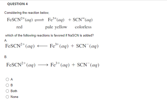 QUESTION 4
Considering the reaction below,
FESCN2+(aq)
Fe*(aq) + SCN¯(aq)
red
pale yellow
colorless
which of the following reactions is favored if NaSCN is added?
А.
FESCN²* (aq)
Fe* (aq) + SCN (aq)
В.
FESCN²+ (aq)
→ Fe* (aq) + SCN¯(aq)
A
в
Both
O None
