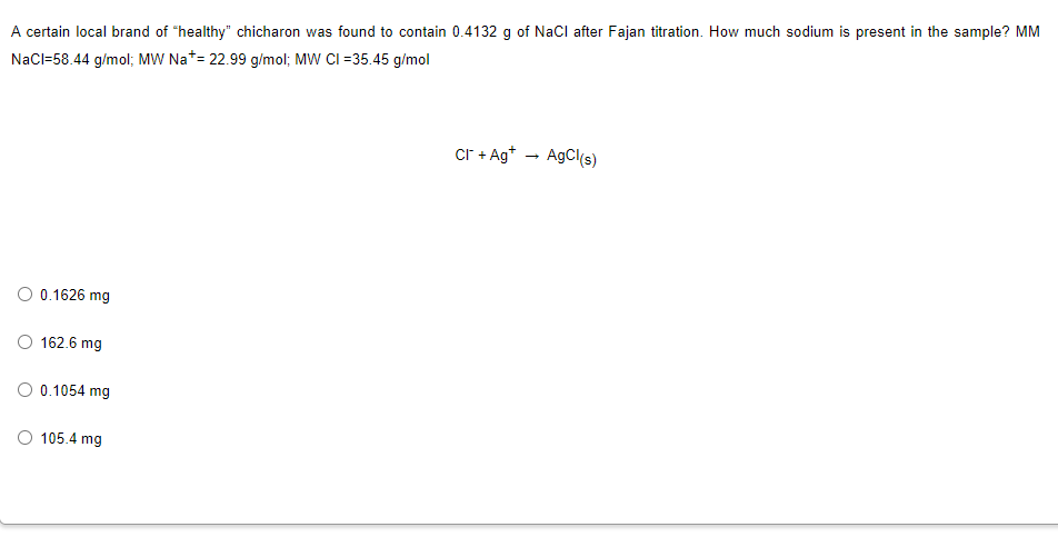 A certain local brand of "healthy" chicharon was found to contain 0.4132 g of NaCl after Fajan titration. How much sodium is present in the sample? MM
NaCl-58.44 g/mol; MW Na* = 22.99 g/mol; MW CI=35.45 g/mol
Cr + Ag+
AgCl(s)
O 0.1626 mg
O 162.6 mg
0.1054 mg
O 105.4 mg
→