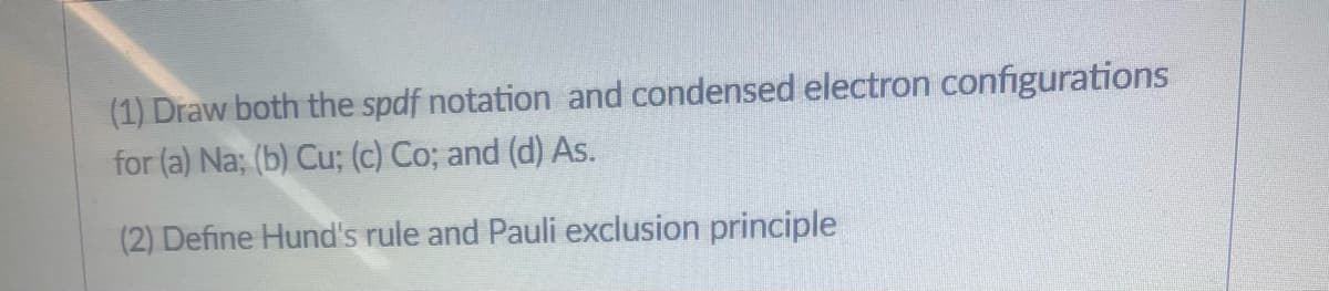 (1) Draw both the spdf notation and condensed electron configurations
for (a) Na; (b) Cu; (c) Co; and (d) As.
(2) Define Hund's rule and Pauli exclusion principle
