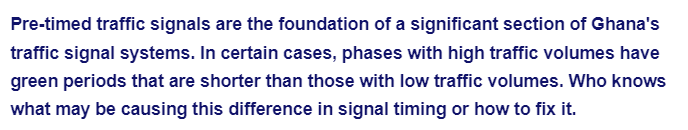 Pre-timed traffic signals are the foundation of a significant section of Ghana's
traffic signal systems. In certain cases, phases with high traffic volumes have
green periods that are shorter than those with low traffic volumes. Who knows
what may be causing this difference in signal timing or how to fix it.