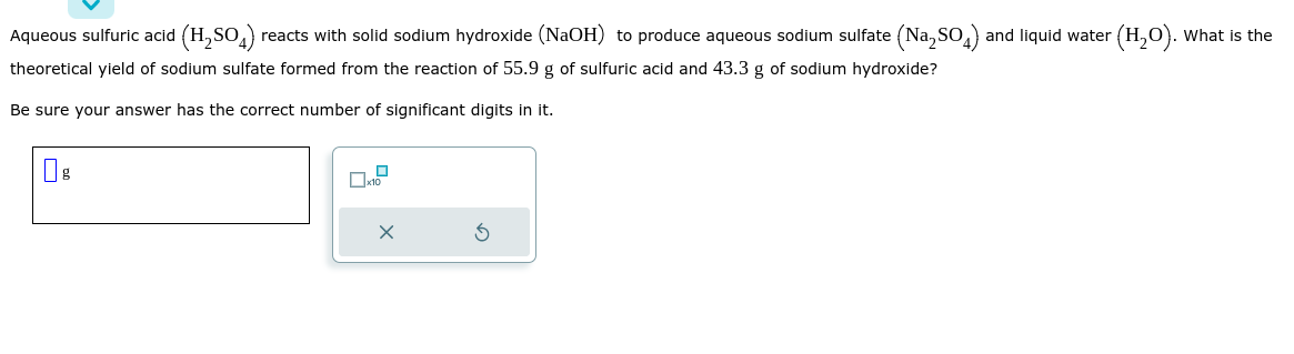 Aqueous sulfuric acid (H₂SO4) reacts with solid sodium hydroxide (NaOH) to produce aqueous sodium sulfate (Na₂SO) and liquid water (H₂O). What is the
theoretical yield of sodium sulfate formed from the reaction of 55.9 g of sulfuric acid and 43.3 g of sodium hydroxide?
Be sure your answer has the correct number of significant digits in it.