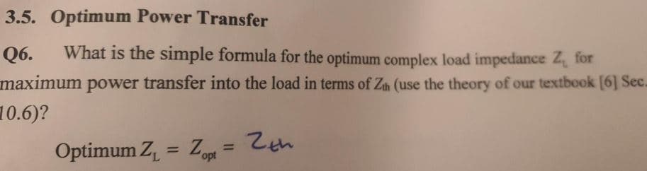 3.5. Optimum Power Transfer
Q6.
What is the simple formula for the optimum complex load impedance Z, for
maximum power transfer into the load in terms of Zh (use the theory of our textbook [6] Sec.
10.6)?
Optimum Z = Zopt
%3D
%3D
