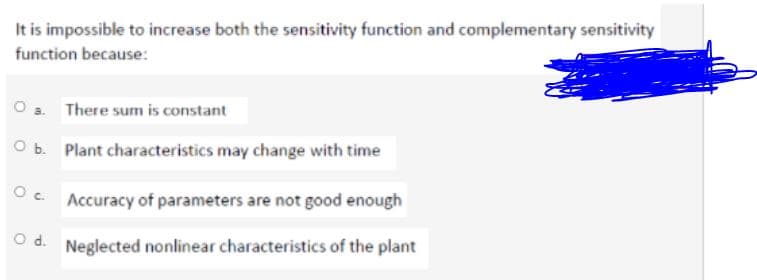 It is impossible to increase both the sensitivity function and complementary sensitivity
function because:
There sum is constant
O b. Plant characteristics may change with time
Accuracy of parameters are not good enough
O d. Neglected nonlinear characteristics of the plant
