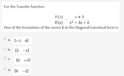 For the Transfer function:
Y(x)
U(s) s2 + 3s + 2
One of the formations of the vector C in the Diagonal Canonical form is:
N+3
O. [-3 ol
Ob 12 -1]
[o -3)
O d. (o -2)
