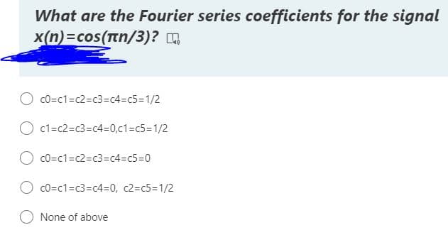 What are the Fourier series coefficients for the signal
x(n)=cos(tn/3)? .
O cO=c1=c2%=c3=c4%3c5%3D1/2
c1=c2=c3=c4=0,c1%3C53D1/2
c0=c1=c2=c3%=Dc4=c5%3D0
O co=c1=c3=c4=D0, c2=c5=1/2
None of above
