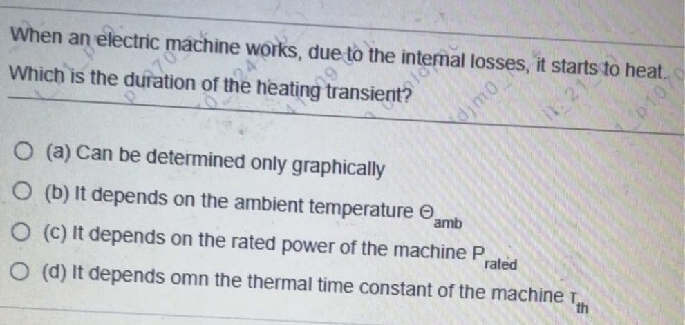 When an electric machine works, due to the intenal losses, it starts to heat.
Which is the duration of the heating transient?
O (a) Can be determined only graphically
21
jmo
O (b) It depends on the ambient temperature O,
amb
O (C) It depends on the rated power of the machine P
O (d) It depends omn the thermal time constant of the machine T,
rated
th
p1070
