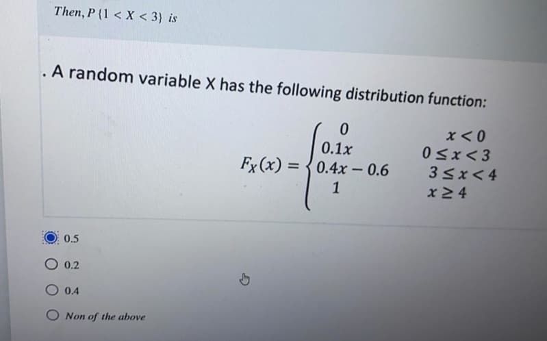 Then, P {1 < X < 3} is
.A random variable X has the following distribution function:
x<0
0<x< 3
33x< 4
0.1x
Fx (x) = {0.4x - 0.6
%3D
1
x24
0.5
O 0.2
0.4
Non of the above
