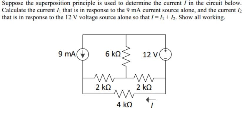 Suppose the superposition principle is used to determine the current I in the circuit below.
Calculate the current Ih that is in response to the 9 mA current source alone, and the current 2
that is in response to the 12 V voltage source alone so that I= 1+I2. Show all working.
9 mA
6 kN
12 V
2 kN
2 ko
4 ko 7
