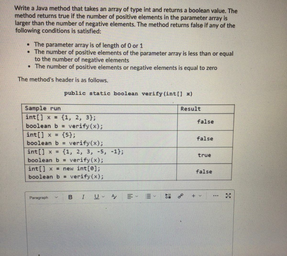 Write a Java method that takes an array of type int and returns a boolean value. The
method returns true if the number of positive elements in the parameter array is
larger than the number of negative elements. The method returns false if any of the
following conditions is satisfied:
• The parameter array is of length of O or 1
• The number of positive elements of the parameter array is less than or equal
to the number of negative elements
• The number of positive elements or negative elements is equal to zero
The method's header is as follows.
public static boolean verify (int[] x)
Sample run
int[] x =
boolean b =
Result
{1, 2, 3};
false
verify(x);
int[] x = (5};
boolean b =
false
verify(x);
int[] x = {1, 2, 3, -5, -1};
verify(x);
int[] x = new int[@];
verify(x);
true
boolean b% =
false
boolean b% =
+v
Paragraph
