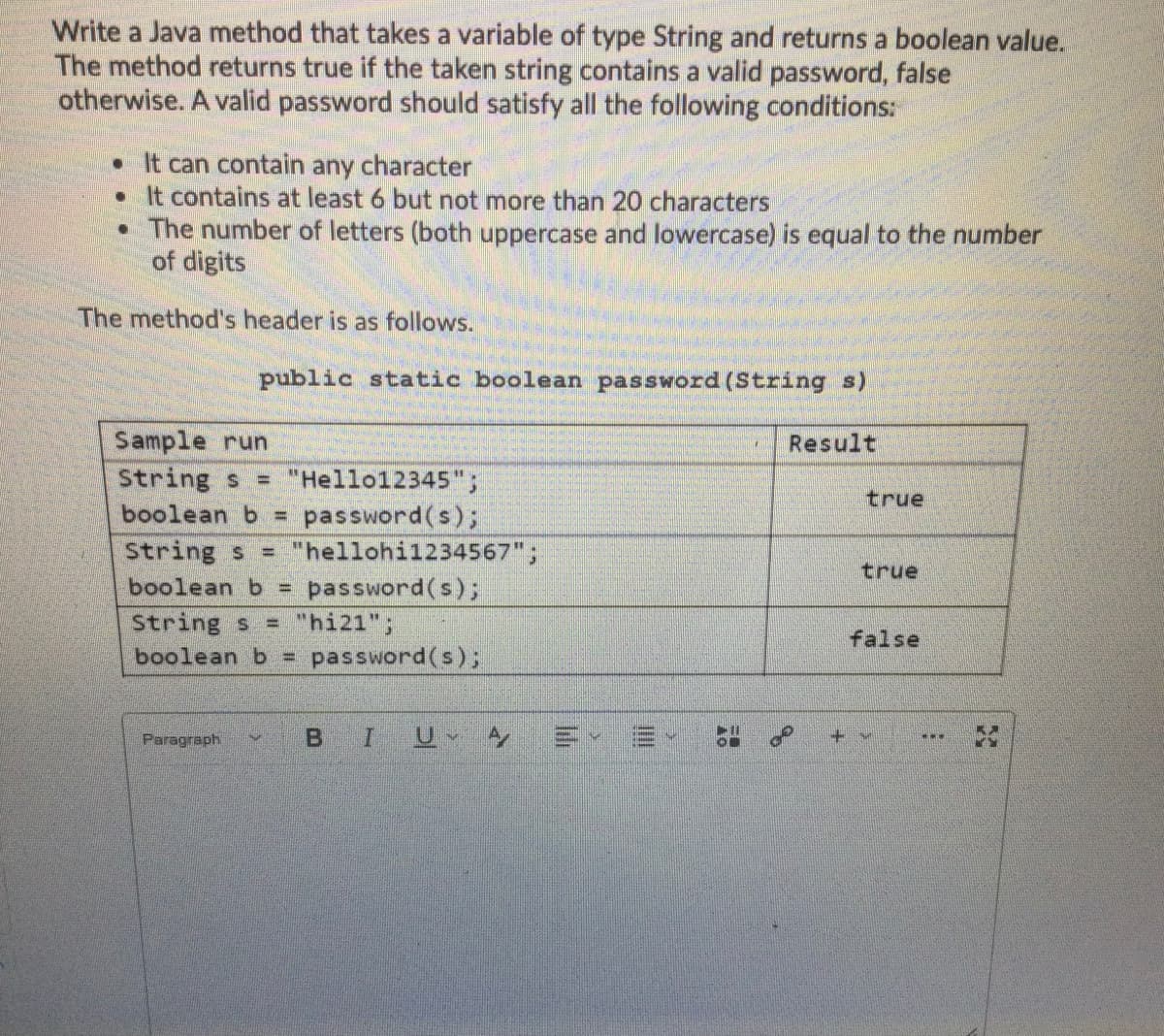 Write a Java method that takes a variable of type String and returns a boolean value.
The method returns true if the taken string contains a valid password, false
otherwise. A valid password should satisfy all the following conditions:
• It can contain any character
• It contains at least 6 but not more than 20 characters
• The number of letters (both uppercase and lowercase) is equal to the number
of digits
The method's header is as follows.
public static boolean password (String s)
Sample run
String s
boolean b D
Result
"Hello12345";
true
password(s);
= "hellohi1234567";
String s
boolean b =
true
password(s);
String s = "hi21";
boolean b = password(s);
false
Paragraph.
BIU A
+.
