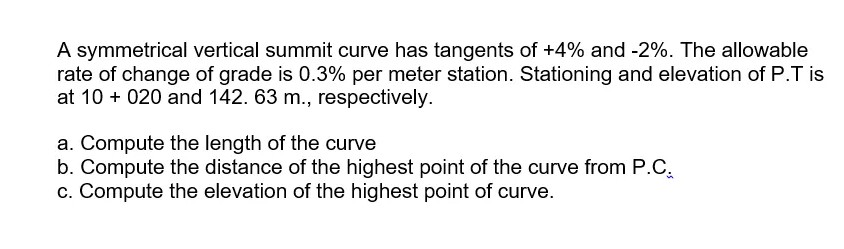 A symmetrical vertical summit curve has tangents of +4% and -2%. The allowable
rate of change of grade is 0.3% per meter station. Stationing and elevation of P.T is
at 10 + 020 and 142. 63 m., respectively.
a. Compute the length of the curve
b. Compute the distance of the highest point of the curve from P.C.
c. Compute the elevation of the highest point of curve.
