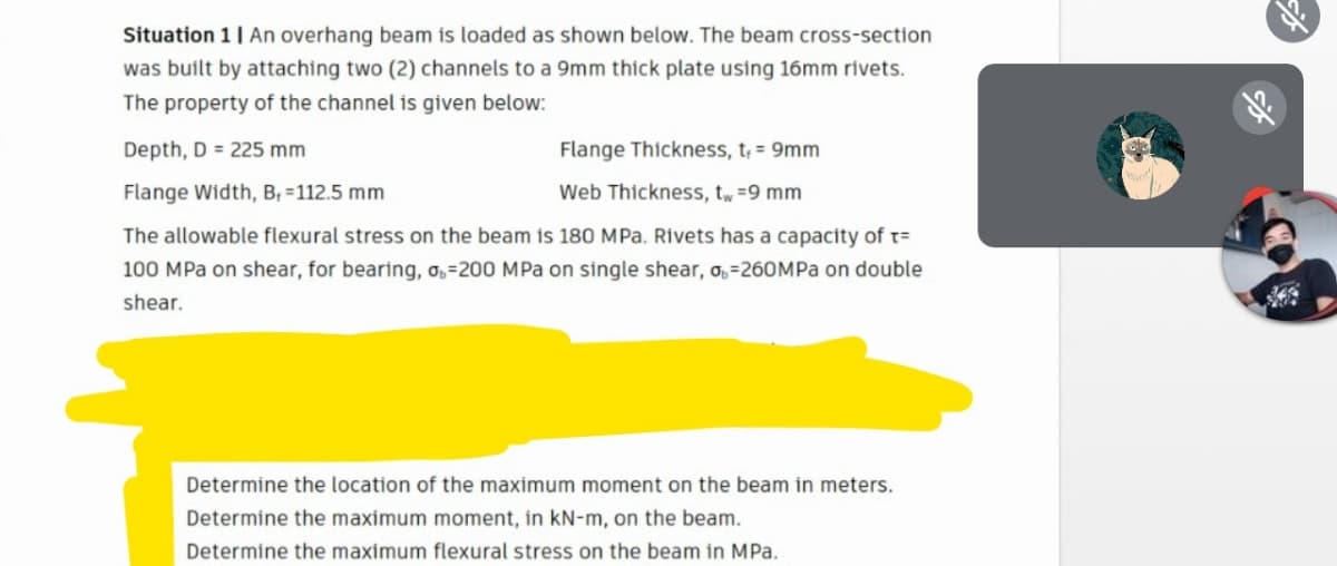 Situation 1| An overhang beam is loaded as shown below. The beam cross-section
was built by attaching two (2) channels to a 9mm thick plate using 16mm rivets.
The property of the channel is given below:
Depth, D = 225 mm
Flange Thickness, t; = 9mm
Flange Width, B, =112.5 mm
Web Thickness, tw =9 mm
The allowable flexural stress on the beam is 180 MPa. Rivets has a capacity of t=
100 MPa on shear, for bearing, o,=200 MPa on single shear, o,=260MPA on double
shear.
Determine the location of the maximum moment on the beam in meters.
Determine the maximum moment, in kN-m, on the beam.
Determine the maximum flexural stress on the beam in MPa.
