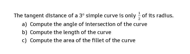 The tangent distance of a 3° simple curve is only of its radius.
a) Compute the angle of intersection of the curve
b) Compute the length of the curve
c) Compute the area of the fillet of the curve
