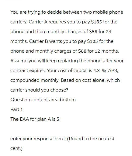 You are trying to decide between two mobile phone
carriers. Carrier A requires you to pay $185 for the
phone and then monthly charges of $58 for 24
months. Carrier B wants you to pay $105 for the
phone and monthly charges of $68 for 12 months.
Assume you will keep replacing the phone after your
contract expires. Your cost of capital is 4.3 % APR,
compounded monthly. Based on cost alone, which
carrier should you choose?
Question content area bottom
Part 1
The EAA for plan A is $
enter your response here. (Round to the nearest
cent.)