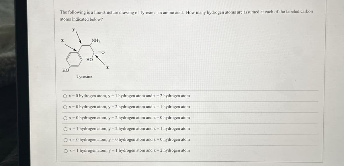 The following is a line-structure drawing of Tyrosine, an amino acid. How many hydrogen atoms are assumed at each of the labeled carbon
atoms indicated below?
HO
HO
Tyrosine
NH,
Ox=0 hydrogen atom, y = 1 hydrogen atom and z = 2 hydrogen atom
Ox=0 hydrogen atom, y = 2 hydrogen atom and z = 1 hydrogen atom
Ox 0 hydrogen atom, y = 2 hydrogen atom and z = 0 hydrogen atom
Ox 1 hydrogen atom, y = 2 hydrogen atom and z = 1 hydrogen atom
Ox=0 hydrogen atom, y = 0 hydrogen atom and z = 0 hydrogen atom
Ox 1 hydrogen atom, y = 1 hydrogen atom and z = 2 hydrogen atom