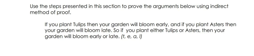 Use the steps presented in this section to prove the arguments below using indirect
method of proof.
If you plant Tulips then your garden will bloom early, and if you plant Asters then
your garden will bloom late. So if you plant either Tulips or Asters, then your
garden will bloom early or late. (†, e, a, I)
