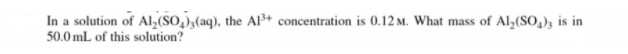 In a solution of Al,(SO,);(aq), the Al³+ concentration is 0.12 m. What mass of Al,(SO,); is in
50.0 mL of this solution?
