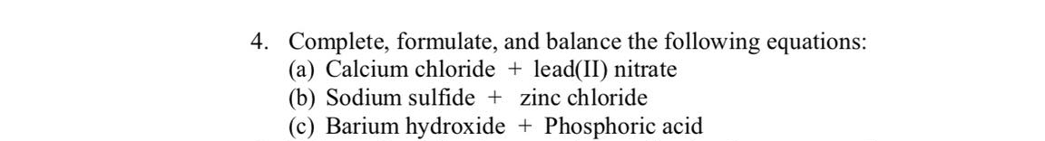 4. Complete, formulate, and balance the following equations:
(a) Calcium chloride + lead(II) nitrate
(b) Sodium sulfide + zinc chloride
(c) Barium hydroxide + Phosphoric acid
