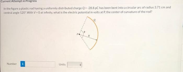 Current Attempt in Progress
In the figure a plastic rod having a uniformly distributed charge Q=-28.8 pC has been bent into a circular arc of radius 3.71 cm and
central angle 120°. With V-0 at infinity, what is the electric potential in volts at P, the center of curvature of the rod?
Number
Units
R