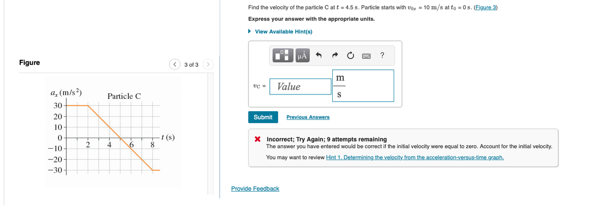 Figure
ax (m/s²)
30
Particle C
☑
20-
10
0
t(s)
2
4
6
8
-10-
-20
-30-
3 of 3
Find the velocity of the particle C at t = 4.5 s. Particle starts with vor = 10 m/s at to =0s. (Figure 3)
Express your answer with the appropriate units.
▸ View Available Hint(s)
m
VC =
Value
S
Submit
Previous Answers
?
× Incorrect; Try Again; 9 attempts remaining
The answer you have entered would be correct if the initial velocity were equal to zero. Account for the initial velocity.
You may want to review Hint 1. Determining the velocity from the acceleration-versus-time graph.
Provide Feedback