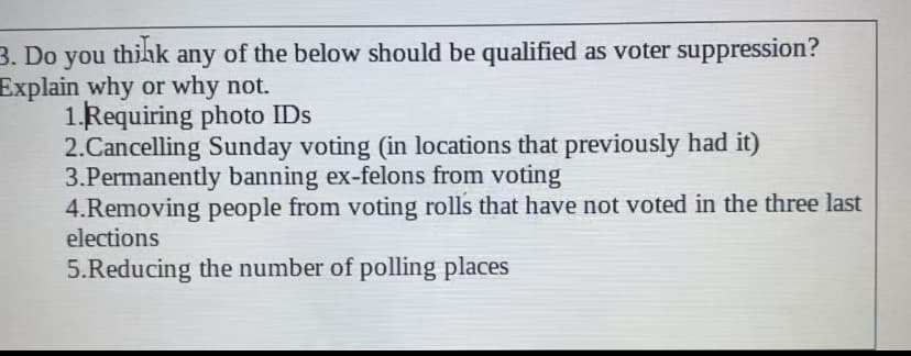 thikk
3. Do you
Explain why or why not.
1.Requiring photo IDs
2.Cancelling Sunday voting (in locations that previously had it)
3.Permanently banning ex-felons from voting
4.Removing people from voting rolls that have not voted in the three last
elections
any of the below should be qualified as voter suppression?
5.Reducing the number of polling places
