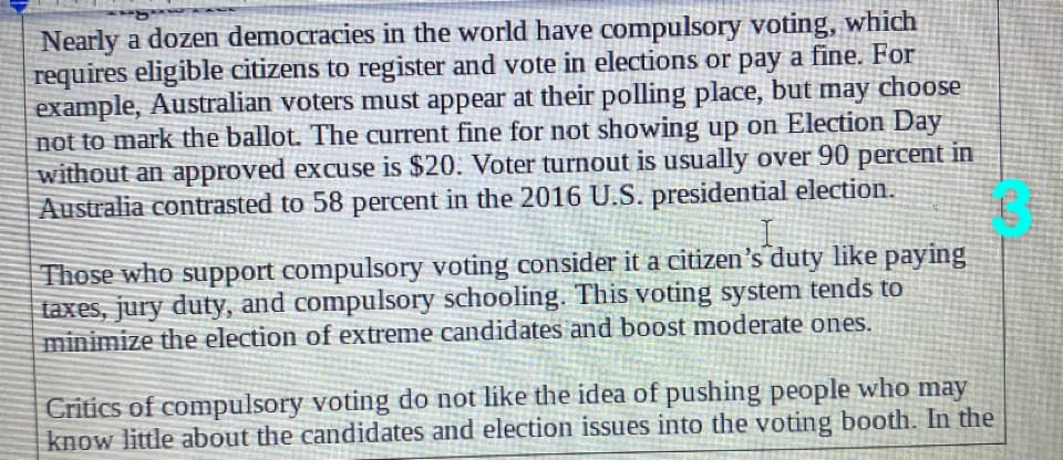 Nearly a dozen democracies in the world have compulsory voting, which
requires eligible citizens to register and vote in elections or pay a fine. For
example, Australian voters must appear at their polling place, but may choose
not to mark the ballot. The current fine for not showing up on Election Day
without an approved excuse is $20. Voter turnout is usually over 90 percent in
Australia contrasted to 58 percent in the 2016 U.S. presidential election.
Those who support compulsory voting consider it a citizen's duty like paying
taxes, jury duty, and compulsory schooling. This voting system tends to
minimize the election of extreme candidates and boost moderate ones.
Critics of compulsory voting do not like the idea of pushing people who may
know little about the candidates and election issues into the voting booth. In the
