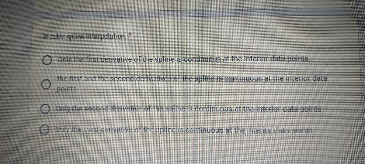 In aibic spline Interpolation.
0 Only the first derivative of the spline is continuous at the interior data points
the first and the second derivatives of the spline is continuous at the interlor data
points
O Only the second derivative of the spline is continuous at the interior data points
OOnly the third derivative of the spline is continuous at the interior data points
