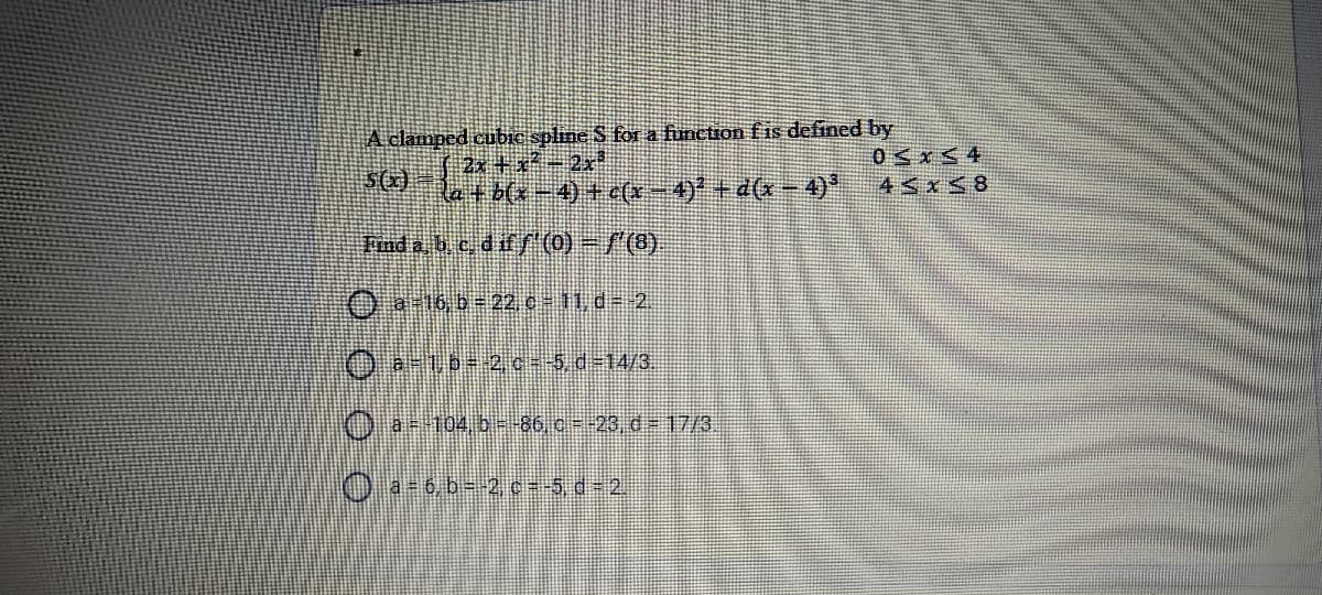 A clamped cubie spline S for a function fis defined by
2x + x*2x
Retb(x-4) + (x-4)*+ d(x- 4)*
0 x< 4
45x58
Fnd a, b, e, dif/ (0) =/(8)
O a16 b= 22 c= 11,d= 2.
Oa-ub-2c=-5, d-14/3.
Oa104.b--86 c--23 d- 17/3.
