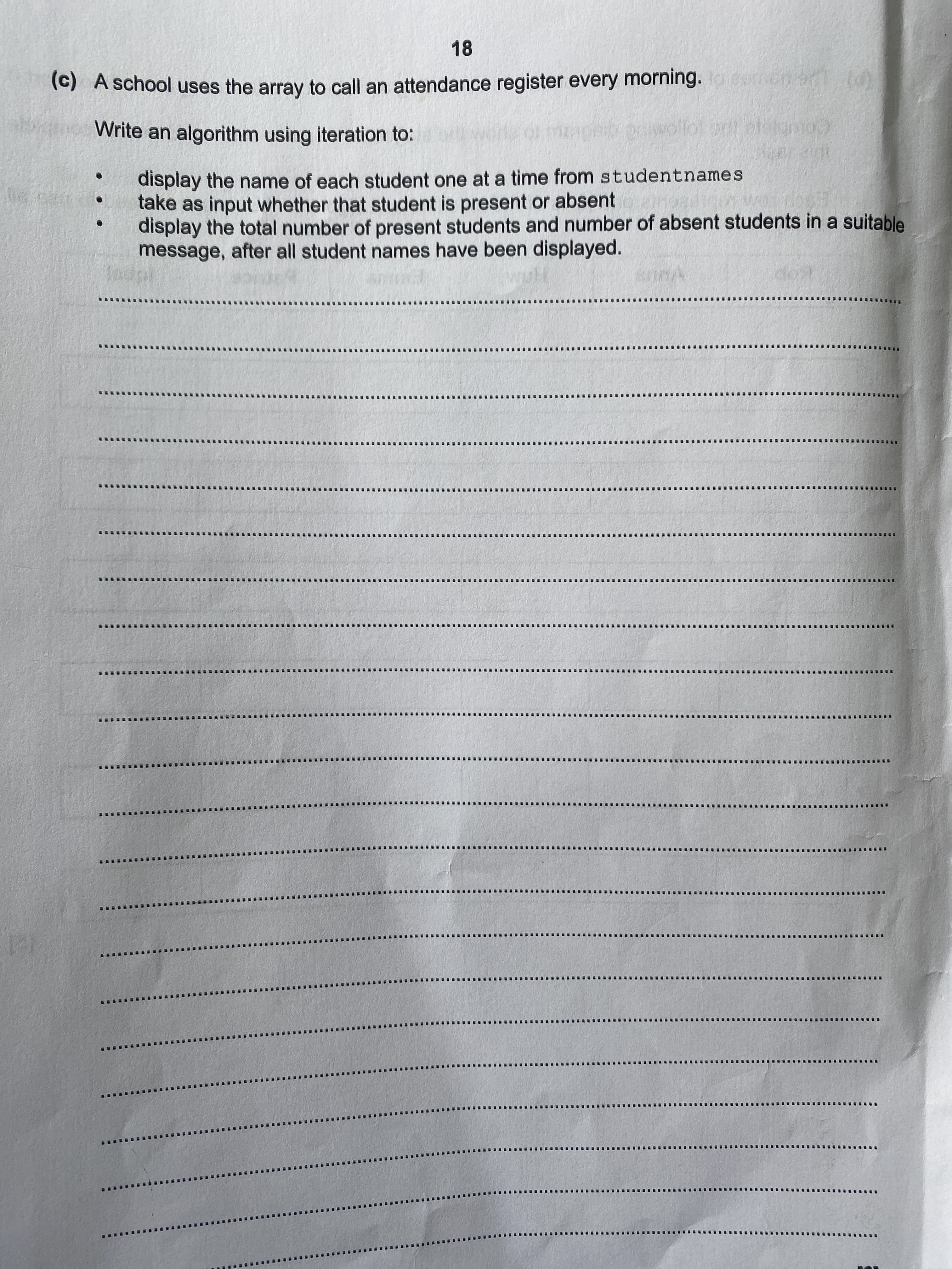 (C) A school uses the array to call an attendance register every morning.eeen at td
Write an algorithm using iteration to:
display the name of each student one at a time from studentnames
take as input whether that student is present or absent
display the total number of present students and number of absent students in a suitable
message, after all student names have been displayed.
Jadpl
