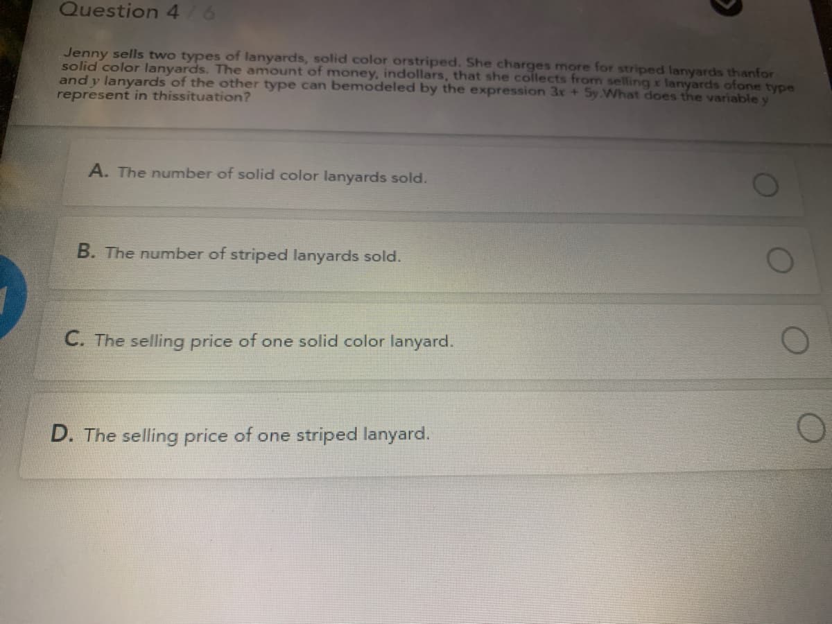 Question 4/6
Jenny sells two types of lanyards, solid color orstriped. She charges more for striped lanyards thanfor
solid color lanyards. The amount of money, indollars, that she collects from selling x lanyards ofone type
and y lanyards of the other type can bemodeled by the expression 3x + Sy.What does the variable y
represent in thissituation?
A. The number of solid color lanyards sold.
B. The number of striped lanyards sold.
C. The selling price of one solid color lanyard.
D. The selling price of one striped lanyard.
