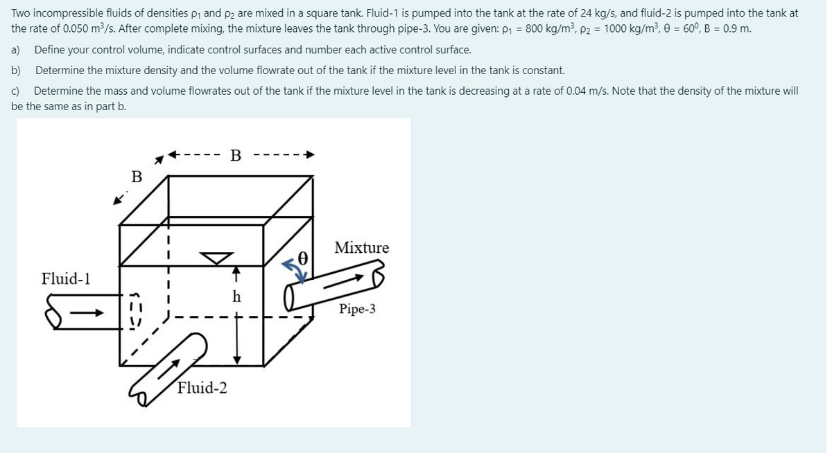 Two incompressible fluids of densities p, and p2 are mixed in a square tank. Fluid-1 is pumped into the tank at the rate of 24 kg/s, and fluid-2 is pumped into the tank at
the rate of 0.050 m³/s. After complete mixing, the mixture leaves the tank through pipe-3. You are given: P1 = 800 kg/m³, P2 = 1000 kg/m³, 0 = 60°, B = 0.9 m.
a)
Define your control volume, indicate control surfaces and number each active control surface.
b)
Determine the mixture density and the volume flowrate out of the tank if the mixture level in the tank is constant.
c)
Determine the mass and volume flowrates out of the tank if the mixture level in the tank is decreasing at a rate of 0.04 m/s. Note that the density of the mixture will
be the same as in part b.
В
В
Mixture
Fluid-1
Pipe-3
Fluid-2
