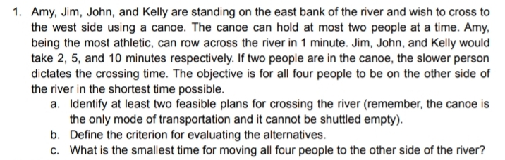 1. Amy, Jim, John, and Kelly are standing on the east bank of the river and wish to cross to
the west side using a canoe. The canoe can hold at most two people at a time. Amy,
being the most athletic, can row across the river in 1 minute. Jim, John, and Kelly would
take 2, 5, and 10 minutes respectively. If two people are in the canoe, the slower person
dictates the crossing time. The objective is for all four people to be on the other side of
the river in the shortest time possible.
a. Identify at least two feasible plans for crossing the river (remember, the canoe is
the only mode of transportation and it cannot be shuttled empty).
b. Define the criterion for evaluating the alternatives.
c. What is the smallest time for moving all four people to the other side of the river?
