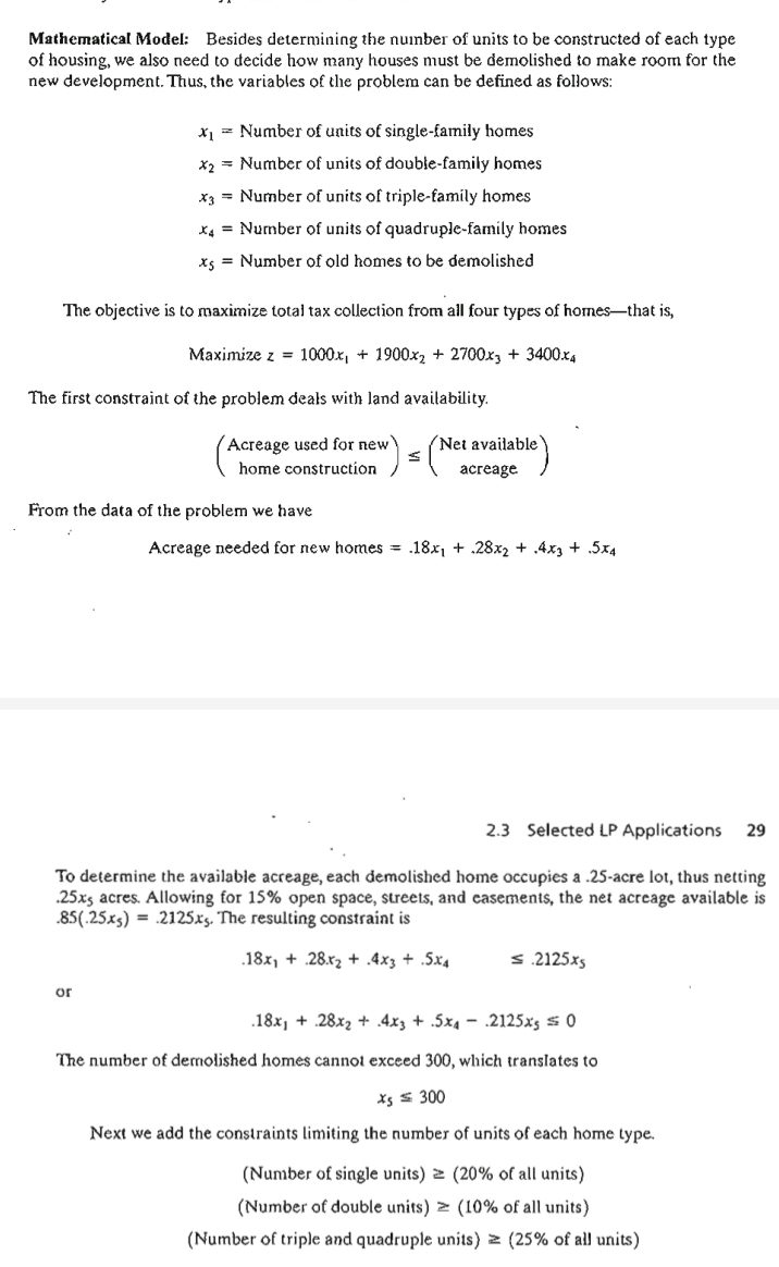 Mathematical Model: Besides determining the nuinber of units to be constructed of each type
of housing, we also need to decide how many houses must be demolished to make room for the
new development. Thus, the variables of the problem can be defined as follows:
x1 = Number of units of single-family homes
x2 = Number of units of double-family homes
x3 = Number of units of triple-family homes
X4 = Number of units of quadruple-family homes
xs = Number of old homes to be demolished
The objective is to maximize total tax collection from all four types of homes-that is,
Maximize z = 1000x, + 1900x2 + 2700x3 + 3400.x4
The first constraint of the problem deals with land availability.
Acreage used for new
Net available
home construction
аcreage
From the data of the problem we have
Acreage needed for new homes = .18x, + .28x2 + .4x3 + .5x4
2.3 Selected LP Applications
29
To determine the available acreage, each demolished home occupies a .25-acre lot, thus netting
.25xs acres. Allowing for 15% open space, streets, and casements, the net acreage available is
.85(.25xs) = .2125xs. The resulting constraint is
.18x, + .28.r2 + .4x3 + .5x4
s.2125xs
or
.18x, + .28x2 + 4x3 + .5x4 – .2125xs s 0
The number of demolished homes cannot exceed 300, which translates to
Xs s 300
Next we add the constraints limiting the number of units of each home type.
(Number of single units) 2 (20% of all units)
(Number of double units) > (10% of all units)
(Number of triple and quadruple units) > (25% of all units)
