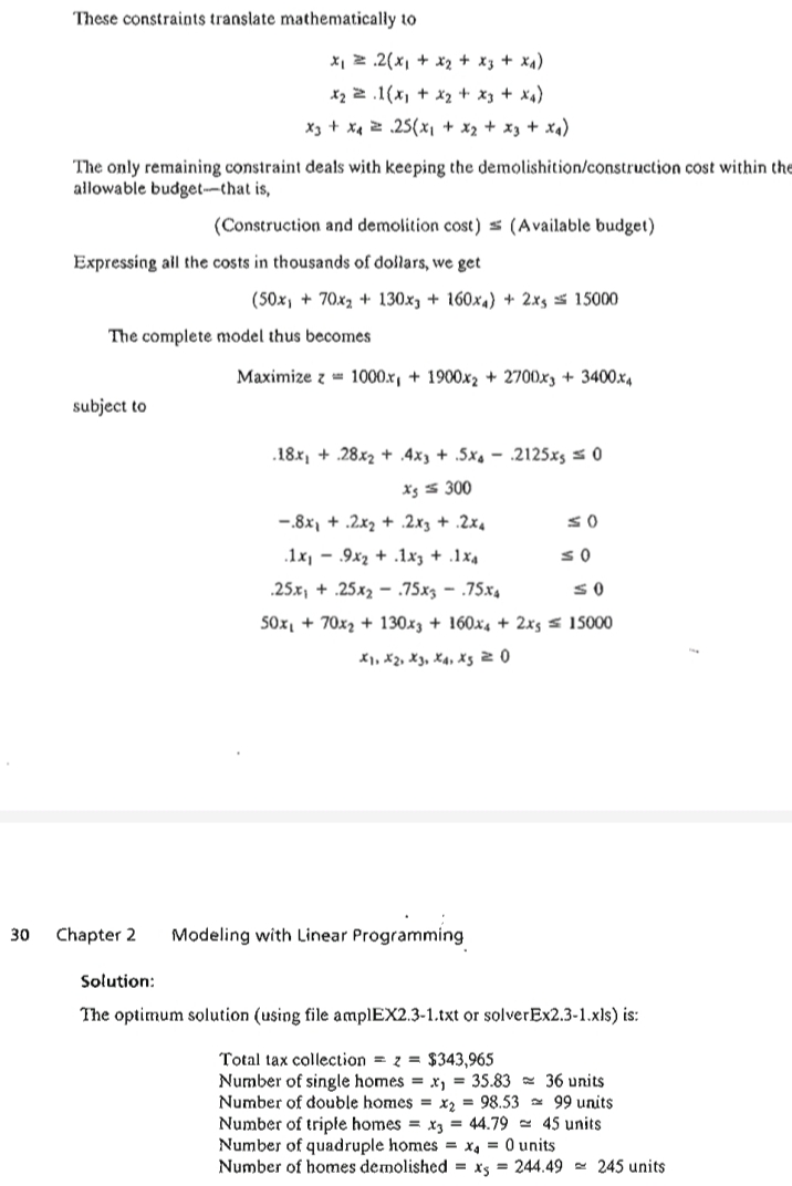 These constraints translate mathematically to
X, z .2(x, + x2 + x3 + x4)
X2 2 .1(x, + x2 + x3 + x4)
X3 + x4 2 .25(x, + x2 + x3 + xa)
The only remaining constraint deals with keeping the demolishition/construction cost within the
allowable budget-that is,
(Construction and demolition cost) s (Available budget)
Expressing all the costs in thousands of dollars, we get
(50x, + 70x2 + 130x, + 160x4) + 2xs s 15000
The complete model thus becomes
Maximize z = 1000.x, + 1900x2 + 2700x3 + 3400x4
subject to
.18x, + .28x2 + .4x3 + .5xs – .2125xs = 0
Xg s 300
-.8x, + .2x2 + .2x3 + .2x4
.1x, - .9x2 + .1xz + .1x4
.25.x, + .25x2 - .75x3 – .75x4
SOx, + 70x2 + 130x3 + 160x4 + 2xs s 15000
X1, X2, X3, X4, X5 2 0
30
Chapter 2
Modeling with Linear Programming
Solution:
The optimum solution (using file amplEX2.3-1.txt or solverEx2.3-1.xls) is:
Total tax collection = z = $343,965
Number of single homes = x, = 35.83 - 36 units
Number of double homes = x2 = 98.53 = 99 units
Number of triple homes = x3 = 44.79 - 45 units
Number of quadruple homes = x, = 0 units
Number of homes demolished = xs = 244.49 - 245 units
