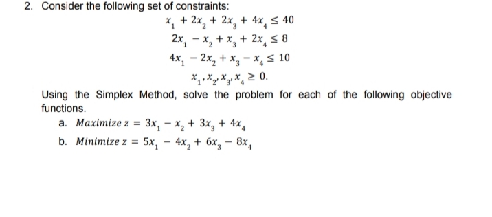 2. Consider the following set of constraints:
X, + 2x, + 2x, + 4x, < 40
2x, - x, + x, + 2x, < 8
4x, – 2x, + x, – x,< 10
4.
Using the Simplex Method, solve the problem for each of the following objective
functions.
а. Маximize z 3 Зх, — х, + 3x, + 4x,
b. Minimize z %3D 5х, - 4х, + 6х, — 8х,
