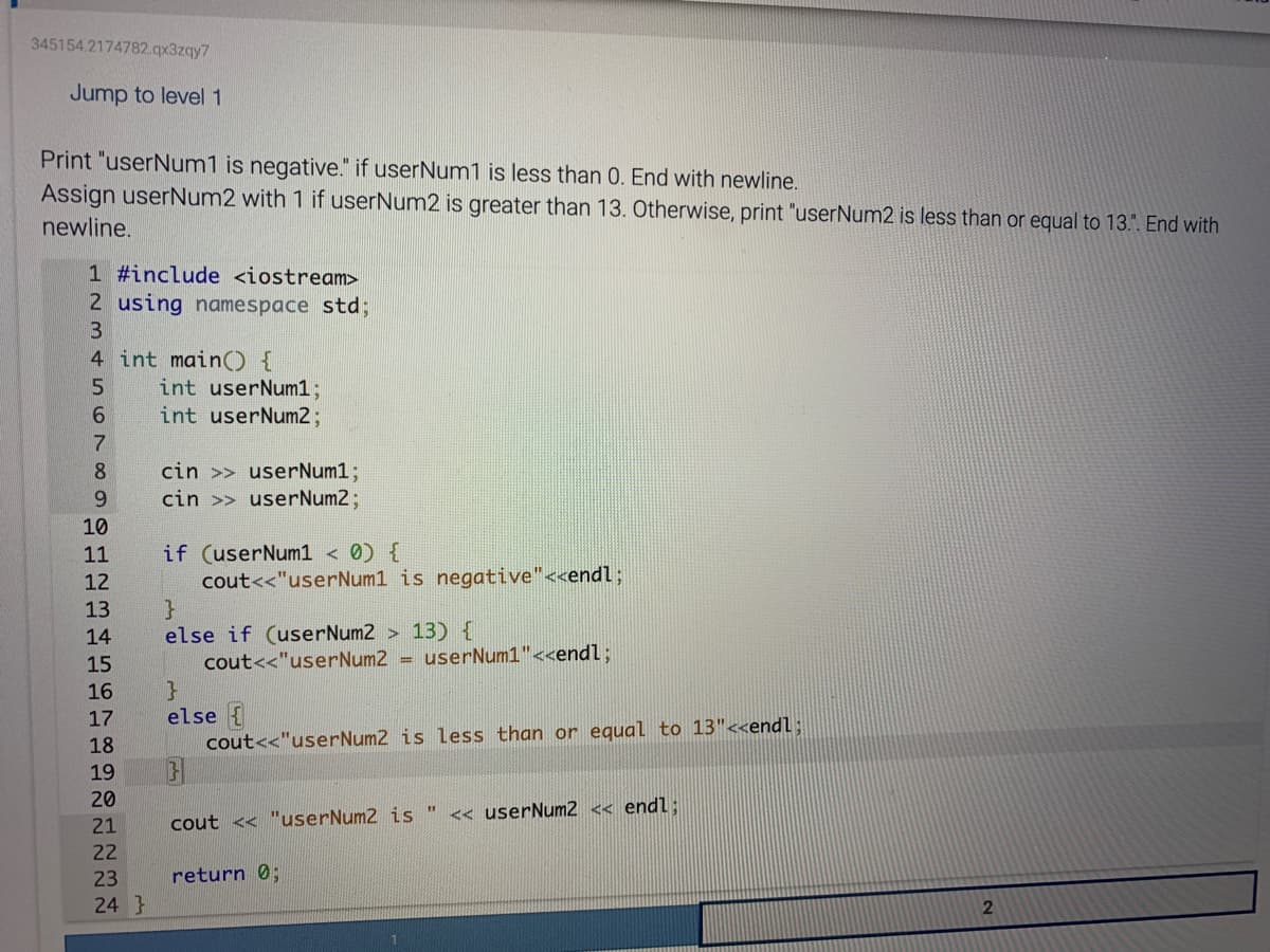 345154.2174782.qx3zqy7
Jump to level 1
Print "userNum1 is negative." if userNum1 is less than 0. End with newline.
Assign userNum2 with 1 if userNum2 is greater than 13. Otherwise, print "userNum2 is less than or equal to 13.". End with
newline.
1 #include <iostream>
2 using namespace std;
3
4 int main() {
int userNum13;
int userNum23;
9.
cin >> userNum1;
cin >> userNum2;
8.
6.
10
if (userNum1 < 0) {
cout<<"userNum1 is negative"<<endl%;
}
else if (userNum2 > 13) {
cout<<"userNum2 = userNum1"<<endl;
11
12
13
14
15
16
else {
cout<<"userNum2 is less than or equal to 13"<<endl;
17
18
19
20
<< userNum2 << endl:
21
cout << "userNum2 is
22
23
return 0;
24 }
