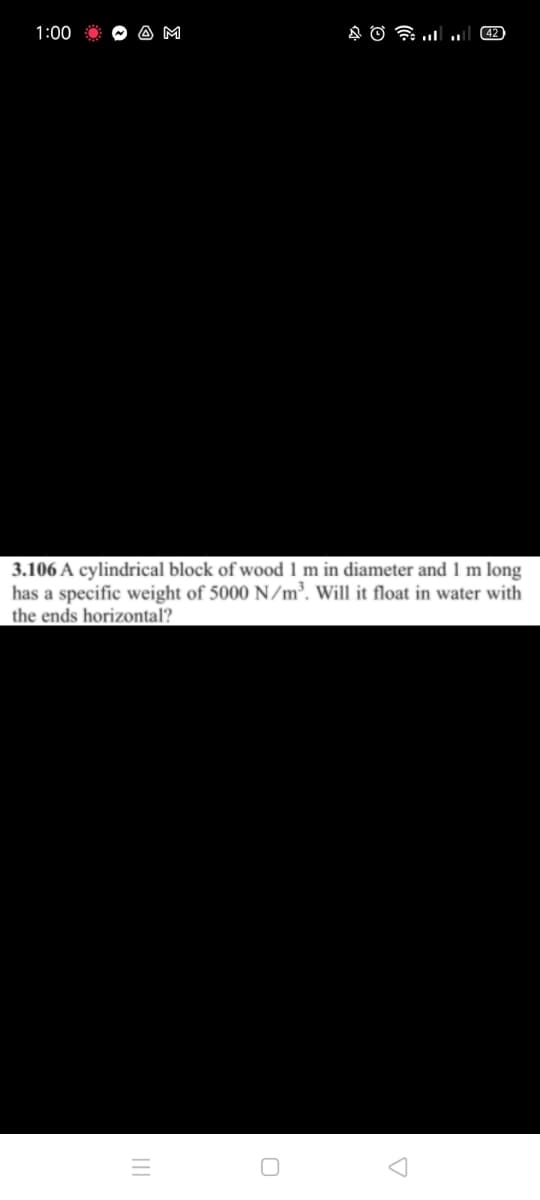 1:00
A M
42
3.106 A cylindrical block of wood 1 m in diameter and 1 m long
has a specific weight of 5000 N/m³. Will it float in water with
the ends horizontal?
