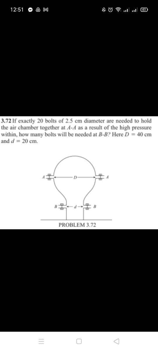 12:51
A M
3.72 If exactly 20 bolts of 2.5 cm diameter are needed to hold
the air chamber together at A-A as a result of the high pressure
within, how many bolts will be needed at B-B? Here D = 40 cm
and d = 20 cm.
A
B
PROBLEM 3.72
