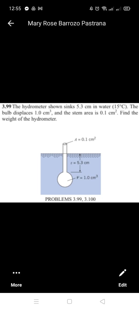 12:55
A M
43
Mary Rose Barrozo Pastrana
3.99 The hydrometer shown sinks 5.3 cm in water (15°C). The
bulb displaces 1.0 cm³, and the stem area is 0.1 cm². Find the
weight of the hydrometer.
A = 0.1 cm²
2 = 5.3 cm
-¥ = 1.0 cm³
PROBLEMS 3.99, 3.100
More
Edit
III
