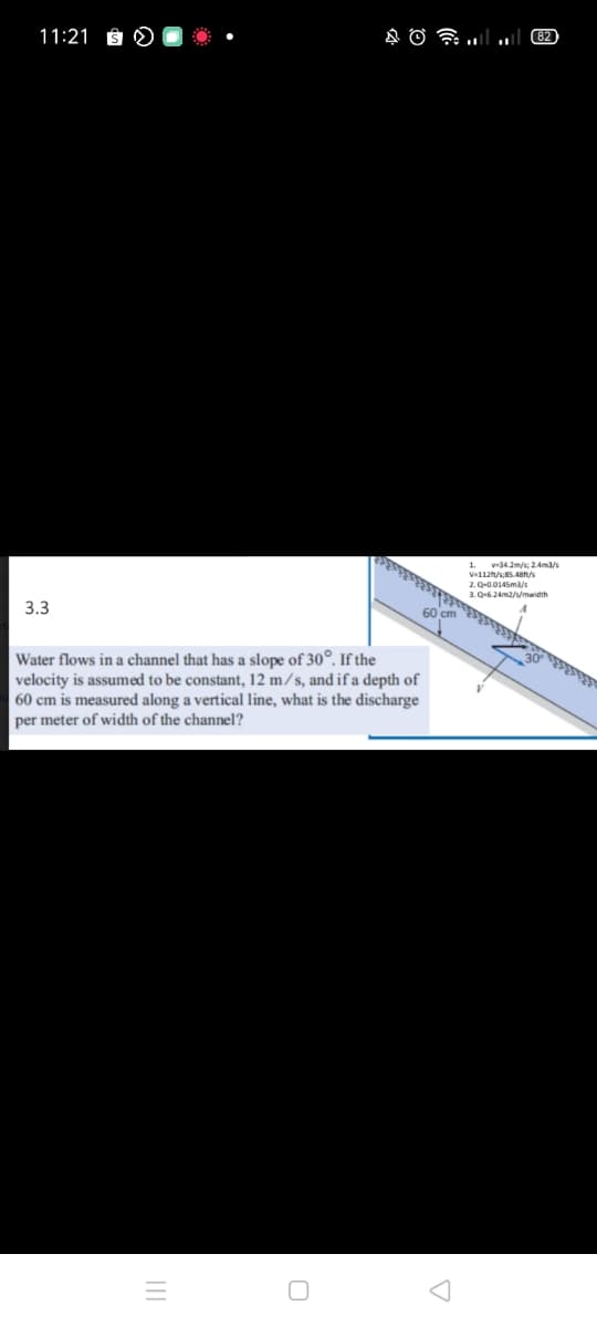 11:21 ÊN
1. v-34.2m/s; 2.Ama/s
3.3
2. Q-0.0145ma/s
3. Q-6.24m2/s/mwidth
60 cm
Water flows in a channel that has a slope of 30°. If the
velocity is assumed to be constant, 12 m/s, and if a depth of
60 cm is measured along a vertical line, what is the discharge
per meter of width of the channel?
కకికిడడక
రి
