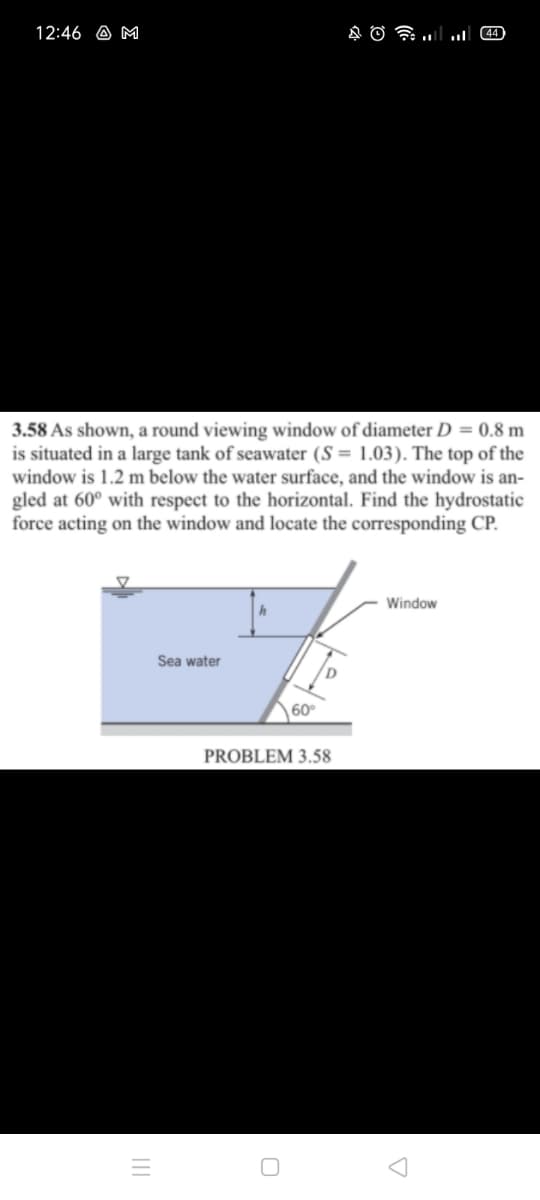 12:46 A M
44)
3.58 As shown, a round viewing window of diameter D = 0.8 m
is situated in a large tank of seawater (S = 1.03). The top of the
window is 1.2 m below the water surface, and the window is an-
gled at 60° with respect to the horizontal. Find the hydrostatic
force acting on the window and locate the corresponding CP.
Window
Sea water
60
PROBLEM 3.58
