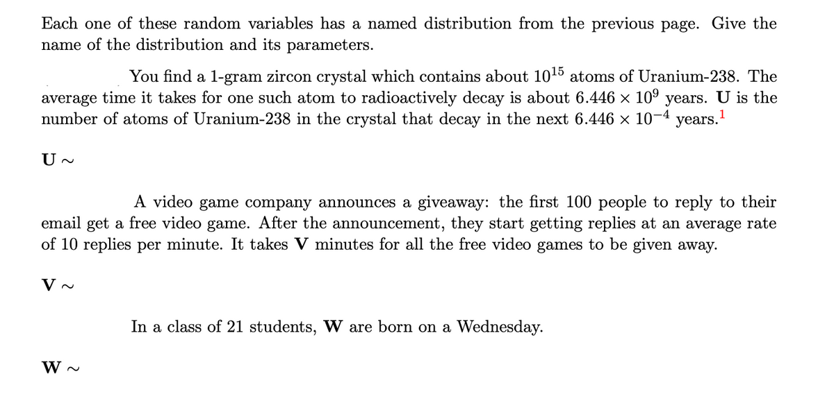 Each one of these random variables has a named distribution from the previous page. Give the
name of the distribution and its parameters.
You find a 1-gram zircon crystal which contains about 10¹5 atoms of Uranium-238. The
average time it takes for one such atom to radioactively decay is about 6.446 × 10⁹ years. U is the
number of atoms of Uranium-238 in the crystal that decay in the next 6.446 × 10-4
years.1
U~
A video game company announces a giveaway: the first 100 people to reply to their
email get a free video game. After the announcement, they start getting replies at an average rate
of 10 replies per minute. It takes V minutes for all the free video games to be given away.
V~
W~
In a class of 21 students, W are born on a Wednesday.