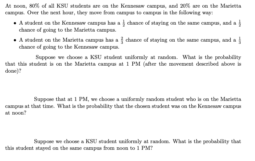 At noon, 80% of all KSU students are on the Kennesaw campus, and 20% are on the Marietta
campus. Over the next hour, they move from campus to campus in the following way:
• A student on the Kennesaw campus has a chance of staying on the same campus, and a
chance of going to the Marietta campus.
• A student on the Marietta campus has a chance of staying on the same campus, and a
chance of going to the Kennesaw campus.
Suppose we choose a KSU student uniformly at random. What is the probability
that this student is on the Marietta campus at 1 PM (after the movement described above is
done)?
Suppose that at 1 PM, we choose a uniformly random student who is on the Marietta
campus at that time. What is the probability that the chosen student was on the Kennesaw campus
at noon?
Suppose we choose a KSU student uniformly at random. What is the probability that
this student stayed on the same campus from noon to 1 PM?
